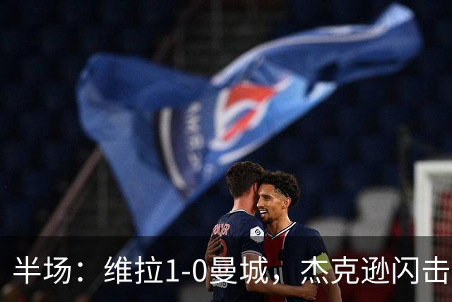 半场：维拉1-0曼城，杰克逊闪击，恩迪亚耶中柱