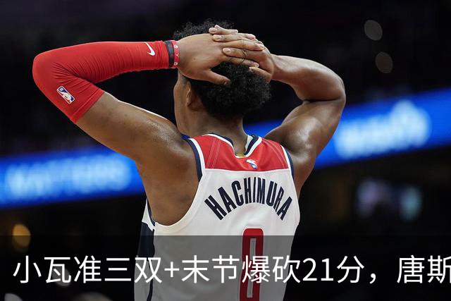 小瓦准三双+末节爆砍21分，唐斯22+14带不动，尼克斯不敌魔术吞3连败