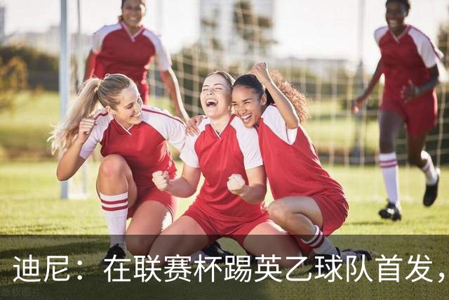迪尼：在联赛杯踢英乙球队首发，约克雷斯应该感到自己被塔帅冒犯