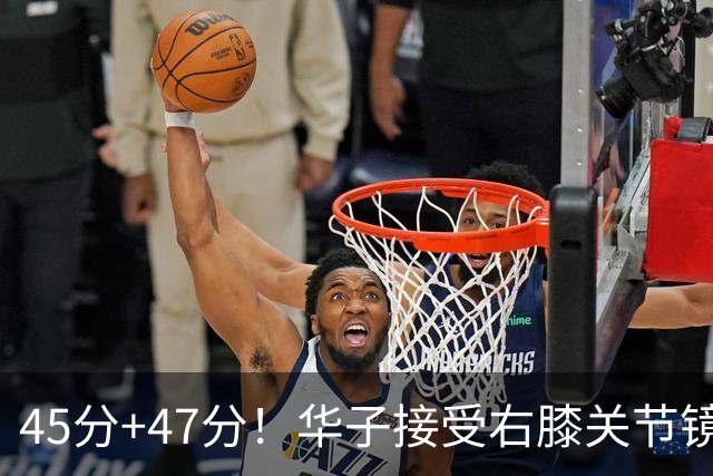 45分+47分！华子接受右膝关节镜手术，3.04亿美金超级顶薪没戏了